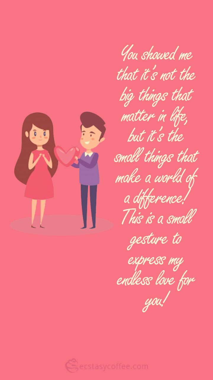 You showed me that it’s not the big things that matter in life, but it’s the small things that make a world of a difference! This is a small gesture to express my endless love for you!