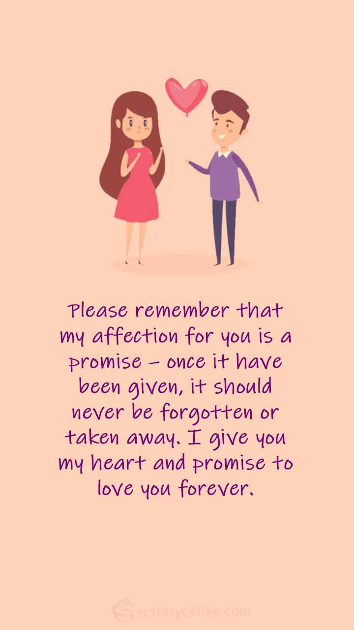 Please remember that my affection for you is a promise – once it have been given, it should never be forgotten or taken away. I give you my heart and promise to love you forever.